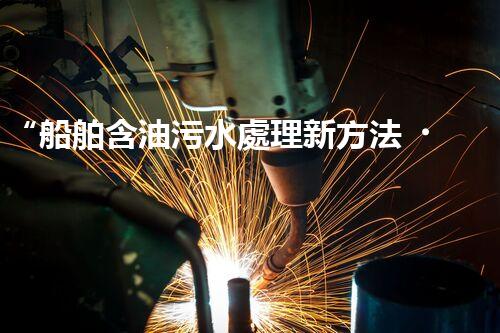 “船舶含油污水處理新方法，綠色航行守護(hù)海洋生態(tài)之美”